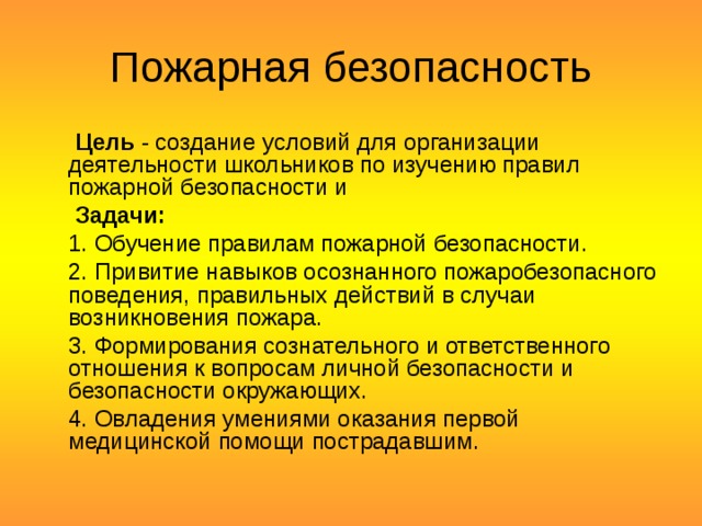 Пожарная безопасность       Цель  - создание условий для организации деятельности школьников по изучению правил пожарной безопасности и   Задачи:   1. Обучение правилам пожарной безопасности.  2. Привитие навыков осознанного пожаробезопасного поведения, правильных действий в случаи возникновения пожара.  3. Формирования сознательного и ответственного отношения к вопросам личной безопасности и безопасности окружающих.  4. Овладения умениями оказания первой медицинской помощи пострадавшим. 