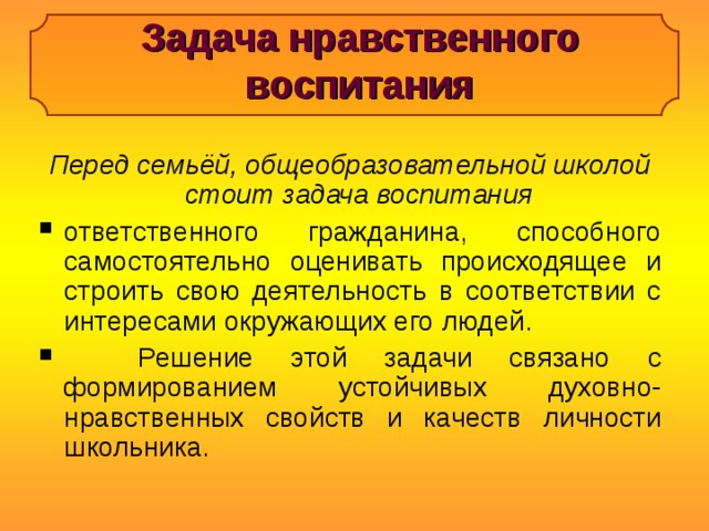 Задача нравственного воспитания Перед семьёй, общеобразовательной школой стоит задача воспитания ответственного гражданина, способного самостоятельно оценивать происходящее и строить свою деятельность в соответствии с интересами окружающих его людей.  Решение этой задачи связано с формированием устойчивых духовно-нравственных свойств и качеств личности школьника. 