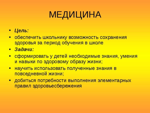 МЕДИЦИНА Цель: обеспечить школьнику возможность сохранения здоровья за период обучения в школе Задачи: сформировать у детей необходимые знания, умения и навыки по здоровому образу жизни; научить использовать полученные знания в повседневной жизни; добиться потребности выполнения элементарных правил здоровьесбережения 