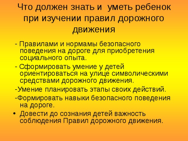 Что должен знать и уметь ребенок при изучении правил дорожного движения  - Правилами и нормамы безопасного поведения на дороге для приобретения социального опыта.  - Сформировать умение у детей ориентироваться на улице символическими средствами дорожного движения.  -Умение планировать этапы своих действий.  -Формировать навыки безопасного поведения на дороге. Довести до сознания детей важность соблюдения Правил дорожного движения. 