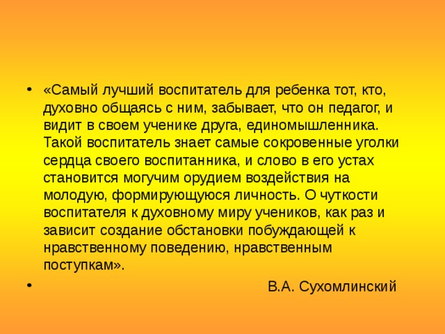 «Самый лучший воспитатель для ребенка тот, кто, духовно общаясь с ним, забывает, что он педагог, и видит в своем ученике друга, единомышленника. Такой воспитатель знает самые сокровенные уголки сердца своего воспитанника, и слово в его устах становится могучим орудием воздействия на молодую, формирующуюся личность. О чуткости воспитателя к духовному миру учеников, как раз и зависит создание обстановки побуждающей к нравственному поведению, нравственным поступкам».  В.А. Сухомлинский 