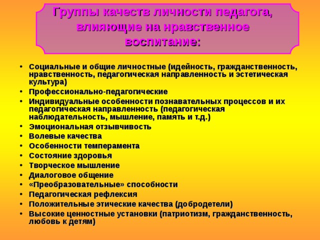 Группы качеств личности педагога, влияющие на нравственное воспитание: Социальные и общие личностные (идейность, гражданственность, нравственность, педагогическая направленность и эстетическая культура) Профессионально-педагогические Индивидуальные особенности познавательных процессов и их педагогическая направленность (педагогическая наблюдательность, мышление, память и т.д.) Эмоциональная отзывчивость Волевые качества Особенности темперамента Состояние здоровья Творческое мышление Диалоговое общение «Преобразовательные» способности Педагогическая рефлексия Положительные этические качества (добродетели) Высокие ценностные установки (патриотизм, гражданственность, любовь к детям) 