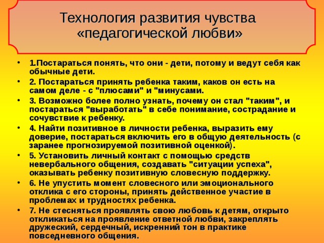 Технология развития чувства  «педагогической любви» 1.Постараться понять, что они - дети, потому и ведут себя как обычные дети. 2. Постараться принять ребенка таким, каков он есть на самом деле - с 