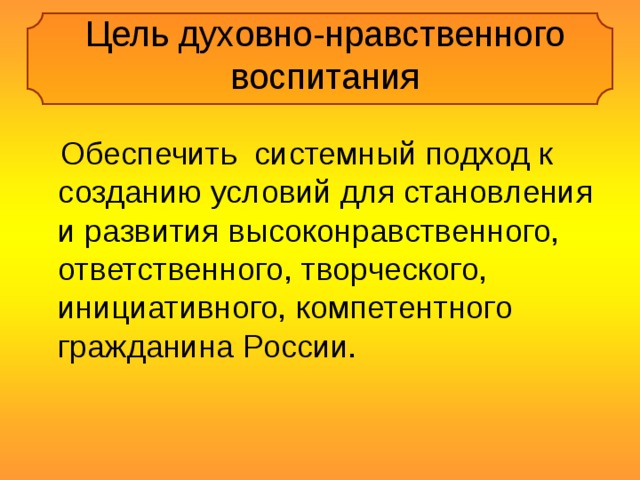 Цель духовно-нравственного воспитания  Обеспечить системный подход к созданию условий для становления и развития высоконравственного, ответственного, творческого, инициативного, компетентного гражданина России. 