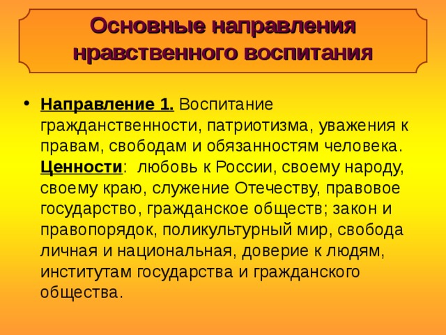 Основные направления нравственного воспитания Направление 1. Воспитание гражданственности, патриотизма, уважения к правам, свободам и обязанностям человека. Ценности : любовь к России, своему народу, своему краю, служение Отечеству, правовое государство, гражданское обществ; закон и правопорядок, поликультурный мир, свобода личная и национальная, доверие к людям, институтам государства и гражданского общества.  