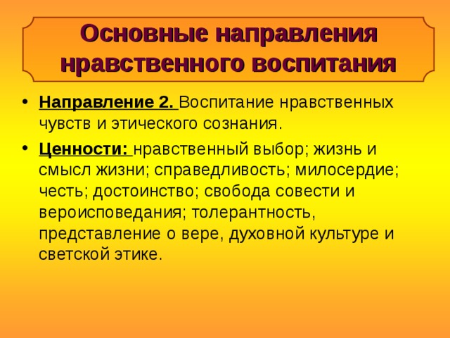 Основные направления нравственного воспитания Направление 2. Воспитание нравственных чувств и этического сознания. Ценности: нравственный выбор; жизнь и смысл жизни; справедливость; милосердие; честь; достоинство; свобода совести и вероисповедания; толерантность, представление о вере, духовной культуре и светской этике. 