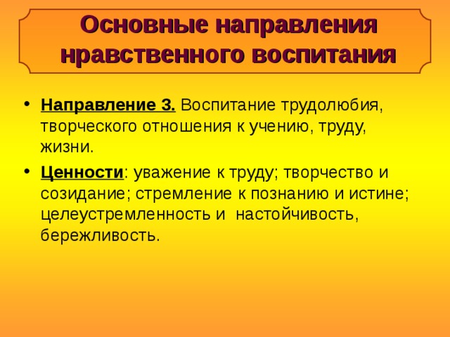 Основные направления нравственного воспитания Направление 3. Воспитание трудолюбия, творческого отношения к учению, труду, жизни. Ценности : уважение к труду; творчество и созидание; стремление к познанию и истине; целеустремленность и настойчивость, бережливость. 