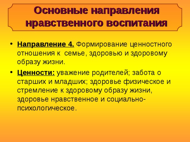 Основные направления нравственного воспитания Направление 4. Формирование ценностного отношения к семье, здоровью и здоровому образу жизни. Ценности: уважение родителей; забота о старших и младших; здоровье физическое и стремление к здоровому образу жизни, здоровье нравственное и социально-психологическое. 