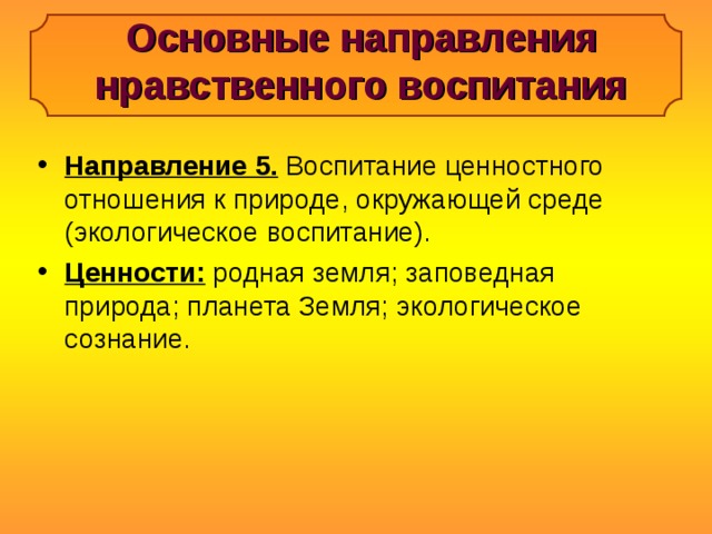 Основные направления нравственного воспитания Направление 5. Воспитание ценностного отношения к природе, окружающей среде (экологическое воспитание). Ценности: родная земля; заповедная природа; планета Земля; экологическое сознание. 