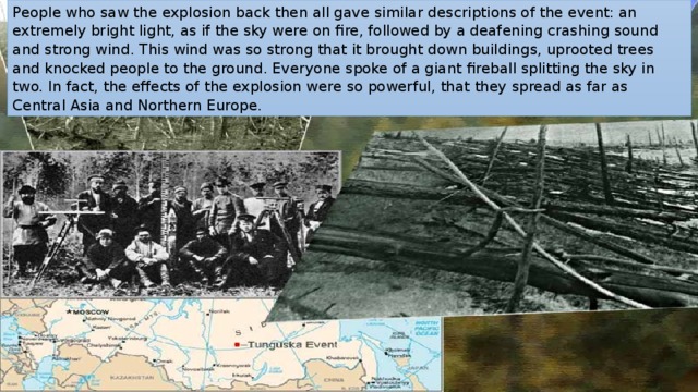 People who saw the explosion back then all gave similar descriptions of the event: an extremely bright light, as if the sky were on fire, followed by a deafening crashing sound and strong wind. This wind was so strong that it brought down buildings, uprooted trees and knocked people to the ground. Everyone spoke of a giant fireball splitting the sky in two. In fact, the effects of the explosion were so powerful, that they spread as far as Central Asia and Northern Europe. 