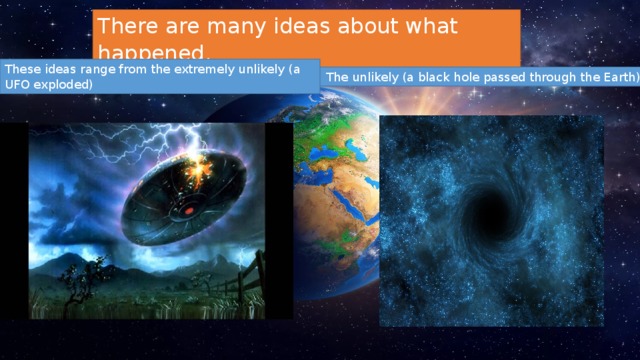 There are many ideas about what happened. These ideas range from the extremely unlikely (a UFO exploded)  The unlikely (a black hole passed through the Earth). 