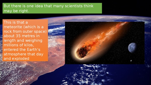 But there is one idea that many scientists think may be right. This is that a meteorite (which is a rock from outer space) about 35 metres in length and weighing millions of kilos, entered the Earth’s atmosphere that day and exploded 
