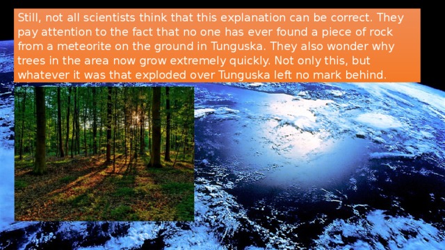 Still, not all scientists think that this explanation can be correct. They pay attention to the fact that no one has ever found a piece of rock from a meteorite on the ground in Tunguska. They also wonder why trees in the area now grow extremely quickly. Not only this, but whatever it was that exploded over Tunguska left no mark behind. 