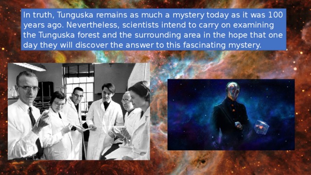 In truth, Tunguska remains as much a mystery today as it was 100 years ago. Nevertheless, scientists intend to carry on examining the Tunguska forest and the surrounding area in the hope that one day they will discover the answer to this fascinating mystery. 