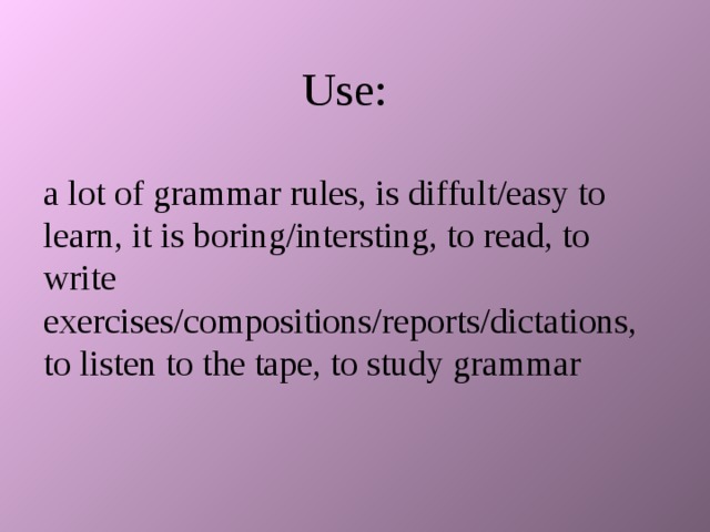 Use: a lot of grammar rules, is diffult/easy to learn, it is boring/intersting, to read, to write exercises/compositions/reports/dictations, to listen to the tape, to study grammar 