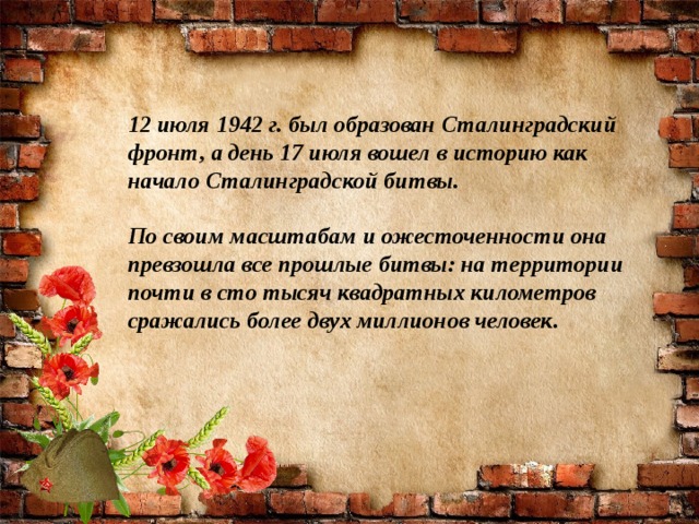 12 июля 1942 г. был образован Сталинградский фронт, а день 17 июля вошел в историю как начало Сталинградской битвы.    По своим масштабам и ожесточенности она превзошла все прошлые битвы: на территории почти в сто тысяч квадратных километров сражались более двух миллионов человек.