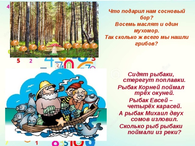 Что подарил нам сосновый бор?  Восемь маслят и один мухомор.  Так сколько ж всего мы нашли грибов? Сидят рыбаки, стерегут поплавки. Рыбак Корней поймал трёх окуней. Рыбак Евсей – четырёх карасей. А рыбак Михаил двух сомов изловил. Сколько рыб рыбаки поймали из реки? 