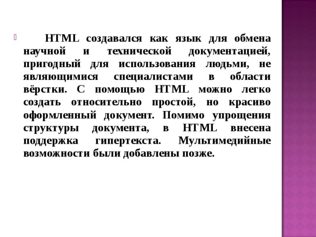  HTML создавался как язык для обмена научной и технической документацией, пригодный для использования людьми, не являющимися специалистами в области вёрстки. С помощью HTML можно легко создать относительно простой, но красиво оформленный документ. Помимо упрощения структуры документа, в HTML внесена поддержка гипертекста. Мультимедийные возможности были добавлены позже.  