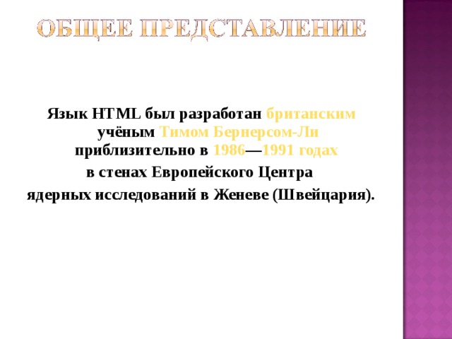 Язык HTML был разработан британским учёным Тимом Бернерсом-Ли приблизительно в 1986 — 1991 годах  в стенах Европейского Центра ядерных исследований в Женеве (Швейцария). 