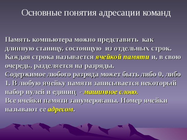  Основные понятия адресации команд Память компьютера можно представить как длинную станицу, состоящую из отдельных строк. Каждая строка называется ячейкой памяти и, в свою очередь, разделяется на разряды.  Содержимое любого разряда может быть либо 0, либо 1. В любую ячейку памяти записывается некоторый набор нулей и единиц - машинное слово.  Все ячейки памяти занумерованы. Номер ячейки называют ее адресом . 