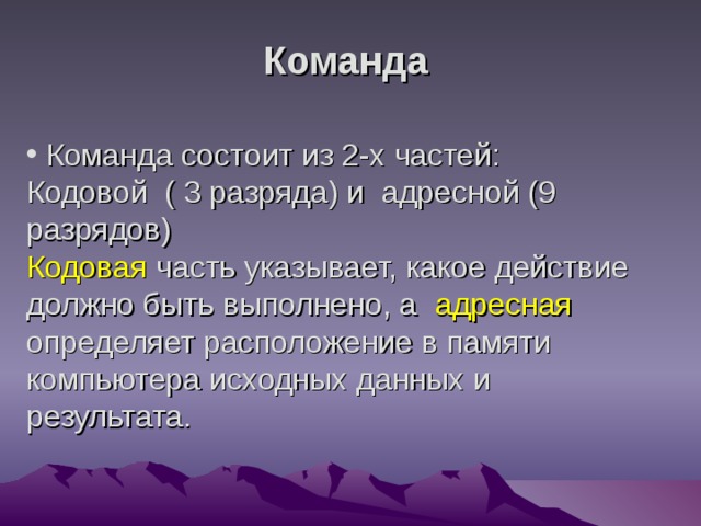 Команда  Команда состоит из 2-х частей:  Кодовой ( 3 разряда) и адресной (9 разрядов)  Кодовая часть указывает, какое действие должно быть выполнено, а адресная определяет расположение в памяти компьютера исходных данных и результата. 