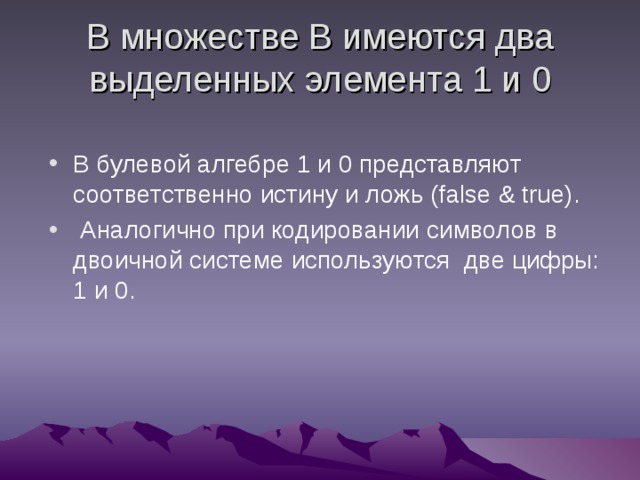 В множестве В имеются два выделенных элемента 1 и 0 В булевой алгебре 1 и 0 представляют соответственно истину и ложь (false & true) .  Аналогично при кодировании символов в двоичной системе используются две цифры: 1 и 0. 