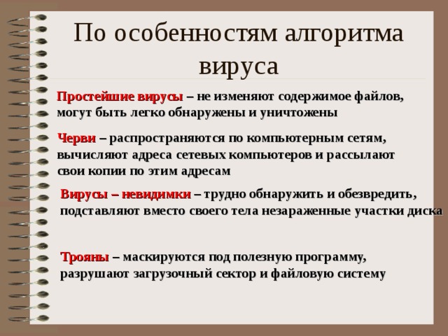 Простейшие вирусы – не изменяют содержимое файлов, могут быть легко обнаружены и уничтожены Черви – распространяются по компьютерным сетям, вычисляют адреса сетевых компьютеров и рассылают свои копии по этим адресам Вирусы – невидимки – трудно обнаружить и обезвредить, подставляют вместо своего тела незараженные участки диска Трояны – маскируются под полезную программу, разрушают загрузочный сектор и файловую систему 