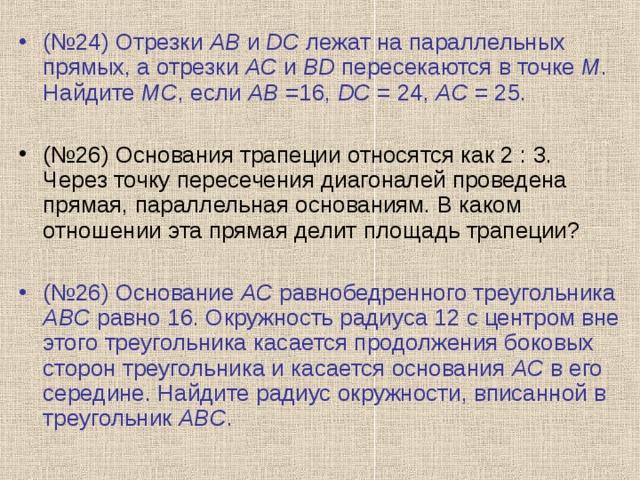 (№24) Отрезки AB и DC лежат на параллельных прямых, а отрезки AC и BD пересекаются в точке M . Найдите MC , если AB =16, DC = 24, AC = 25.  (№26) Основания трапеции относятся как 2 : 3. Через точку пересечения диагоналей проведена прямая, параллельная основаниям. В каком отношении эта прямая делит площадь трапеции?  (№26) Основание AC равнобедренного треугольника ABC равно 16. Окружность радиуса 12 с центром вне этого треугольника касается продолжения боковых сторон треугольника и касается основания AC в его середине. Найдите радиус окружности, вписанной в треугольник ABC . 