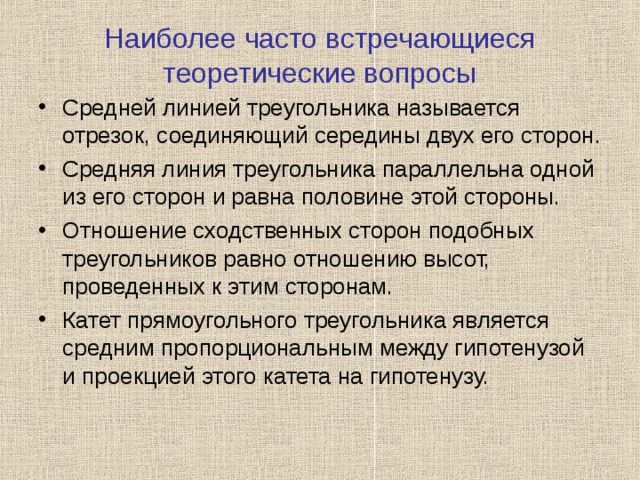 Наиболее часто встречающиеся теоретические вопросы Средней линией треугольника называется отрезок, соединяющий середины двух его сторон. Средняя линия треугольника параллельна одной из его сторон и равна половине этой стороны. Отношение сходственных сторон подобных треугольников равно отношению высот, проведенных к этим сторонам. Катет прямоугольного треугольника является средним пропорциональным между гипотенузой и проекцией этого катета на гипотенузу.  