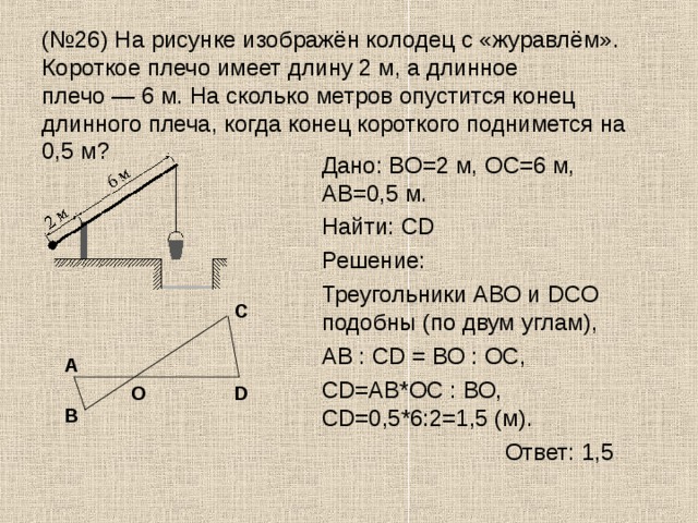 (№26) На рисунке изображён колодец с «журавлём». Короткое плечо имеет длину 2 м, а длинное плечо — 6 м. На сколько метров опустится конец длинного плеча, когда конец короткого поднимется на 0,5 м?  Дано: BO=2 м, OC=6 м,  AB=0,5 м.  Найти: СD  Решение:  Треугольники АВО и DСО подобны (по двум углам),  АВ : СD = ВО : ОС,  СD=АВ*ОС : ВО, СD=0,5*6:2=1,5 (м).     Ответ: 1,5 С А О D В 