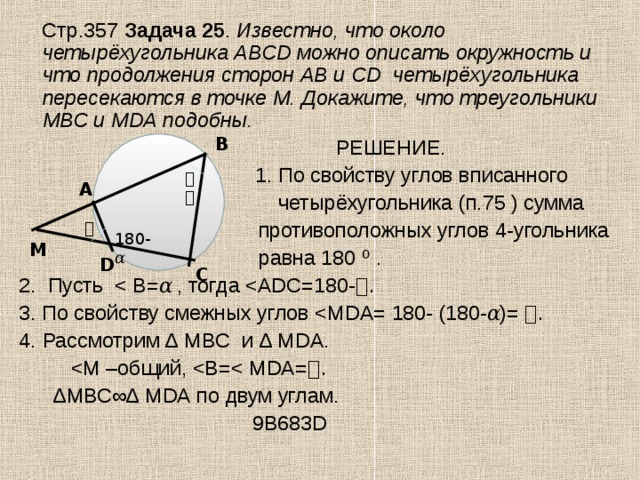   Стр.357 Задача 25 . Известно, что около четырёхугольника АВС D можно описать окружность и что продолжения сторон АВ и С D четырёхугольника пересекаются в точке М. Докажите, что треугольники МВС и М DA подобны.  РЕШЕНИЕ.  1. По свойству углов вписанного  четырёхугольника (п.75 ) сумма  противоположных углов 4-угольника равна 180 ⁰ . 2. Пусть 3. По свойству смежных углов Рассмотрим ∆ MBC и ∆ М DA .  ∆ МВС∞∆ М DA по двум углам.  9В683 D  B 𝛼 A 𝛼 180- 𝛼 M D C 