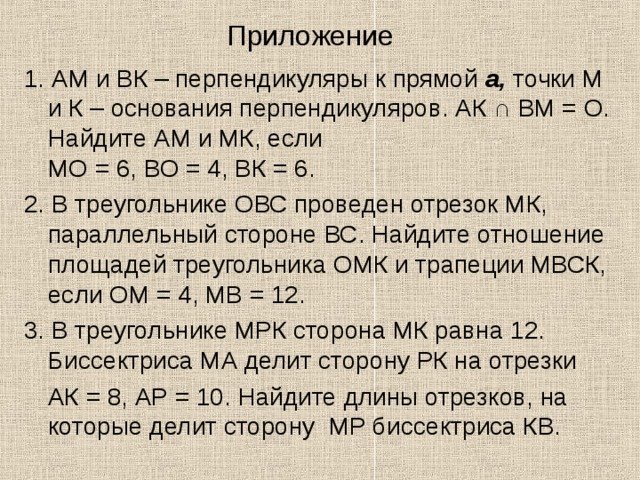 Приложение 1. АМ и ВК – перпендикуляры к прямой a, точки М и К – основания перпендикуляров. АК ∩ ВМ = О. Найдите АМ и МК, если  МО = 6, ВО = 4, ВК = 6. 2. В треугольнике ОВС проведен отрезок МК, параллельный стороне ВС. Найдите отношение площадей треугольника ОМК и трапеции МВСК, если ОМ = 4, МВ = 12. 3. В треугольнике МРК сторона МК равна 12. Биссектриса МА делит сторону РК на отрезки  АК = 8, АР = 10. Найдите длины отрезков, на которые делит сторону МР биссектриса КВ. 