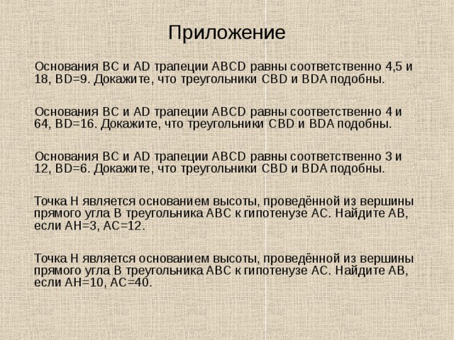 Приложение  Основания BC и AD трапеции ABCD равны соответственно 4,5 и 18, BD=9. Докажите, что треугольники CBD и BDA подобны.  Основания BC и AD трапеции ABCD равны соответственно 4 и 64, BD=16. Докажите, что треугольники CBD и BDA подобны.  Основания BC и AD трапеции ABCD равны соответственно 3 и 12, BD=6. Докажите, что треугольники CBD и BDA подобны.  Точка H является основанием высоты, проведённой из вершины прямого угла B треугольника ABC к гипотенузе AC. Найдите AB, если AH=3, AC=12.  Точка H является основанием высоты, проведённой из вершины прямого угла B треугольника ABC к гипотенузе AC. Найдите AB, если AH=10, AC=40. 