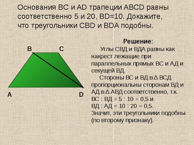  Основания BC и AD трапеции ABCD равны соответственно 5 и 20, BD=10. Докажите, что треугольники CBD и BDA подобны. Решение :  Углы СВД и ВДА равны как накрест лежащие при параллельных прямых ВС и АД и секущей ВД.  Стороны ВС и ВД в Δ ВСД пропорциональны сторонам ВД и АД в Δ АВД соответственно, т.к.  ВС : ВД = 5 : 10 = 0,5 и  ВД : АД = 10 : 20 = 0,5. Значит, эти треугольники подобны (по второму признаку). С В А D 