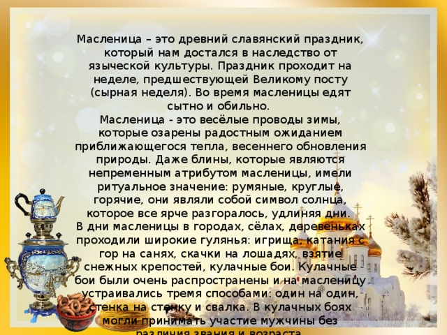 Масленица – это древний славянский праздник, который нам достался в наследство от языческой культуры. Праздник проходит на неделе, предшествующей Великому посту (сырная неделя). Во время масленицы едят сытно и обильно. Масленица - это весёлые проводы зимы, которые озарены радостным ожиданием приближающегося тепла, весеннего обновления природы. Даже блины, которые являются непременным атрибутом масленицы, имели ритуальное значение: румяные, круглые, горячие, они являли собой символ солнца, которое все ярче разгоралось, удлиняя дни. В дни масленицы в городах, сёлах, деревеньках проходили широкие гулянья: игрища, катания с гор на санях, скачки на лошадях, взятие снежных крепостей, кулачные бои. Кулачные бои были очень распространены и на масленицу устраивались тремя способами: один на один, стенка на стенку и свалка. В кулачных боях могли принимать участие мужчины без различия звания и возраста. 
