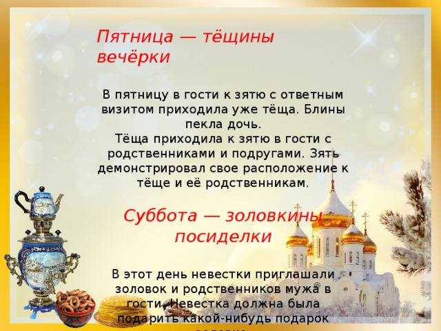 Пятница — тёщины вечёрки  В пятницу в гости к зятю с ответным визитом приходила уже тёща. Блины пекла дочь.  Тёща приходила к зятю в гости с родственниками и подругами. Зять демонстрировал свое расположение к тёще и её родственникам. Суббота — золовкины посиделки  В этот день невестки приглашали золовок и родственников мужа в гости. Невестка должна была подарить какой-нибудь подарок золовке. Церковь в субботу совершает празднование Собора всех преподобных отцов . 