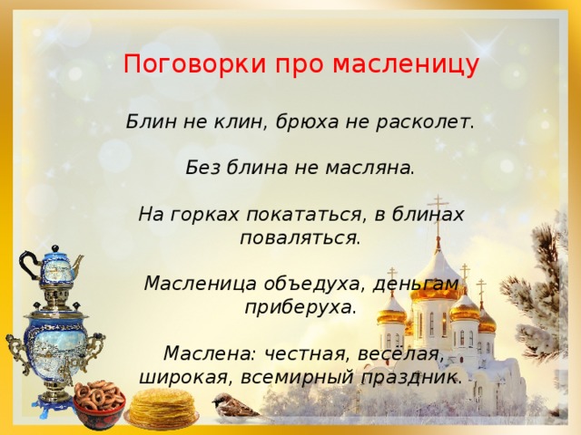 Поговорки про масленицу Блин не клин, брюха не расколет.  Без блина не масляна.  На горках покататься, в блинах поваляться.  Масленица объедуха, деньгам приберуха.    Маслена: честная, весёлая, широкая, всемирный праздник. 