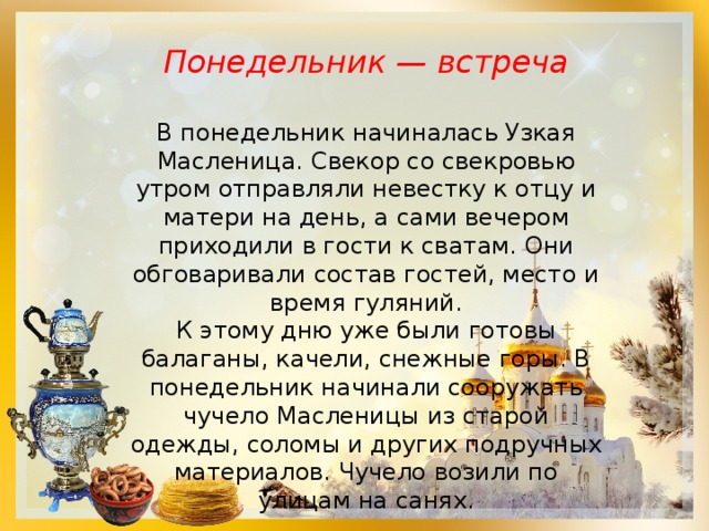  Понедельник — встреча  В понедельник начиналась Узкая Масленица. Свекор со свекровью утром отправляли невестку к отцу и матери на день, а сами вечером приходили в гости к сватам. Они обговаривали состав гостей, место и время гуляний. К этому дню уже были готовы балаганы, качели, снежные горы. В понедельник начинали сооружать чучело Масленицы из старой одежды, соломы и других подручных материалов. Чучело возили по улицам на санях. 