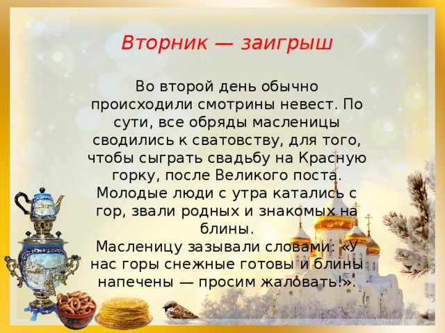 Вторник — заигрыш  Во второй день обычно происходили смотрины невест. По сути, все обряды масленицы сводились к сватовству, для того, чтобы сыграть свадьбу на Красную горку, после Великого поста. Молодые люди с утра катались с гор, звали родных и знакомых на блины. Масленицу зазывали словами: «У нас горы снежные готовы и блины напечены — просим жаловать!». 