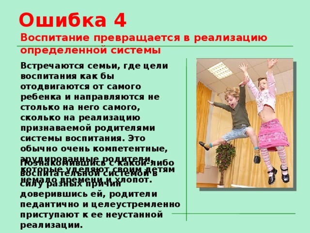 Ошибка 4 Воспитание превращается в реализацию определенной системы Встречаются семьи, где цели воспитания как бы отодвигаются от самого ребенка и направляются не столько на него самого, сколько на реализацию признаваемой родителями системы воспитания. Это обычно очень компетентные, эрудированные родители, которые уделяют своим детям немало времени и хлопот. Познакомившись с какой-либо воспитательной системой в силу разных причин доверившись ей, родители педантично и целеустремленно приступают к ее неустанной реализации. 