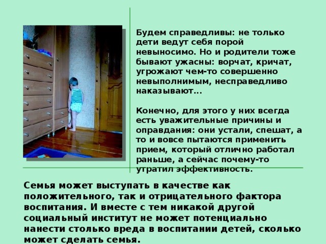 Будем справедливы: не только дети ведут себя порой невыносимо. Но и родители тоже бывают ужасны: ворчат, кричат, угрожают чем-то совершенно невыполнимым, несправедливо наказывают...  Конечно, для этого у них всегда есть уважительные причины и оправдания: они устали, спешат, а то и вовсе пытаются применить прием, который отлично работал раньше, а сейчас почему-то утратил эффективность. Семья может выступать в качестве как положительного, так и отрицательного фактора воспитания. И вместе с тем никакой другой социальный институт не может потенциально нанести столько вреда в воспитании детей, сколько может сделать семья. 