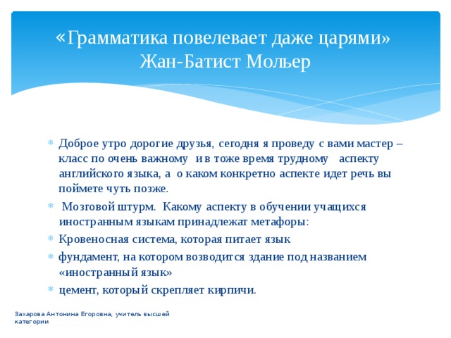 « Грамматика повелевает даже царями»  Жан-Батист Мольер Доброе утро дорогие друзья, сегодня я проведу с вами мастер –класс по очень важному и в тоже время трудному аспекту английского языка, а о каком конкретно аспекте идет речь вы поймете чуть позже.  Мозговой штурм. Какому аспекту в обучении учащихся иностранным языкам принадлежат метафоры: Кровеносная система, которая питает язык фундамент, на котором возводится здание под названием «иностранный язык» цемент, который скрепляет кирпичи. Захарова Антонина Егоровна, учитель высшей категории 