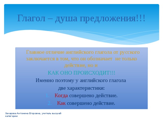 Глагол – душа предложения!!!  Главное отличие английского глагола от русского заключается в том, что он обозначает не только действие, но и КАК ОНО ПРОИСХОДИТ!!! Именно поэтому у английского глагола две характеристики: Когда совершено действие. Как совершено действие. Захарова Антонина Егоровна, учитель высшей категории 