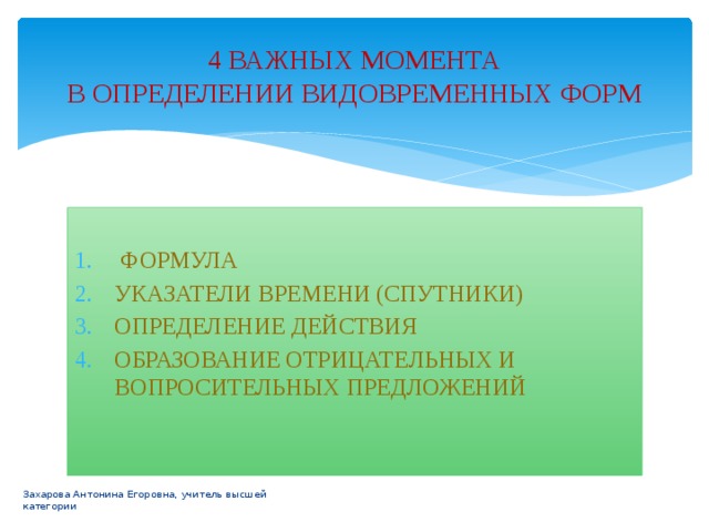 4 ВАЖНЫХ МОМЕНТА  В ОПРЕДЕЛЕНИИ ВИДОВРЕМЕННЫХ ФОРМ  ФОРМУЛА УКАЗАТЕЛИ ВРЕМЕНИ (СПУТНИКИ) ОПРЕДЕЛЕНИЕ ДЕЙСТВИЯ ОБРАЗОВАНИЕ ОТРИЦАТЕЛЬНЫХ И ВОПРОСИТЕЛЬНЫХ ПРЕДЛОЖЕНИЙ Захарова Антонина Егоровна, учитель высшей категории 
