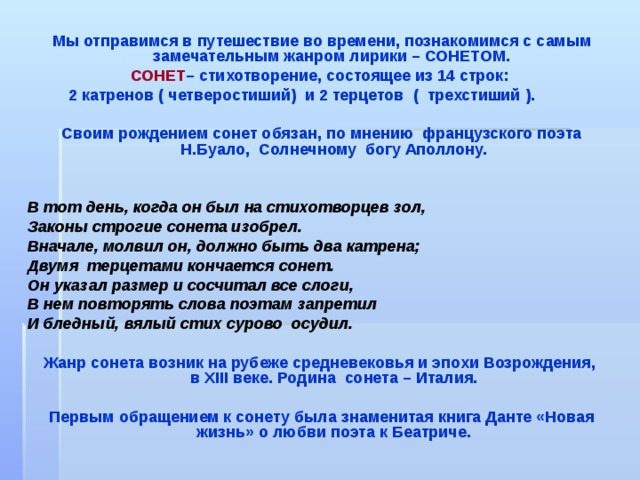 Мы отправимся в путешествие во времени, познакомимся с самым замечательным жанром лирики – СОНЕТОМ. СОНЕТ – стихотворение,  состоящее из 14 строк: 2 катренов ( четверостиший) и 2 терцетов ( трехстиший ).  Своим рождением сонет обязан, по мнению французского поэта Н . Буало, Солнечному богу Аполлону.   В тот день,  когда он был на стихотворцев зол, Законы строгие сонета изобрел. Вначале, молвил он, должно быть два катрена; Двумя терцетами кончается сонет. Он указал размер и сосчитал все слоги, В нем повторять слова поэтам запретил И бледный, вялый стих сурово осудил.  Жанр сонета возник на рубеже средневековья и эпохи Возрождения,  в XIII веке. Родина сонета – Италия.  Первым обращением к сонету была знаменитая книга Данте «Новая жизнь» о любви поэта к Беатриче. 