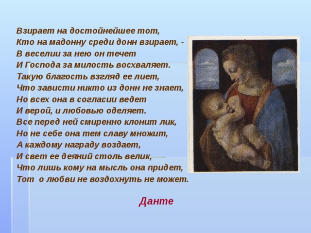Взирает на достойнейшее тот, Кто на мадонну среди донн взирает, - В веселии за нею он течет И Господа за милость восхваляет. Такую благость взгляд ее лиет, Что зависти никто из донн не знает, Но всех она в согласии ведет И верой, и любовью оделяет. Все перед ней смиренно клонит лик, Но не себе она тем славу множит, А каждому награду воздает, И свет ее деяний столь велик, Что лишь кому на мысль она придет, Тот о любви не воздохнуть не может.     Данте     Данте     Данте     Данте     Данте 