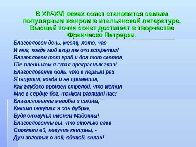  В XIV-XVI веках сонет становится самым популярным жанром в итальянской литературе. Высшей точки сонет достигает в творчестве Франческо Петрарки. Благословен день, месяц, лето, час И миг, когда мой взор те очи встретил ! Благословен тот край и дол тот светел, Где пленником я стал прекрасных глаз ! Благословенна боль, что в первый раз Я ощутил, когда и не приметил, Как глубоко пронзен стрелой, что метил Мне в сердце бог, тайком разящий нас ! Благословенны жалобы и стоны, Какими оглушал я сон дубрав, Будя отзвучья именем Мадонны ! Благословенны вы, что столько слав Стяжали ей, певучие канцоны, - Дум золотых о ней, единой, сплав !  