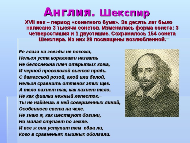 Англия. Шекспир XVII век – период «сонетного бума». За десять лет было написано 3 тысячи сонетов. Изменилась форма сонета : 3 четверостишия и 1 двустишие. Сохранилось 154 сонета Шекспира. Из них 28 посвящены возлюбленной. Ее глаза на звезды не похожи, Нельзя уста кораллами назвать Не белоснежна плеч открытых кожа, И черной проволокой вьется прядь. С дамасской розой, алой или белой, Нельзя сравнить оттенок этих щек. А тело пахнет так, как пахнет тело, Не как фиалки нежный лепесток. Ты не найдешь в ней совершенных линий, Особенного света на челе. Не знаю я, как шествуют богини, Но милая ступает по земле. И все ж она уступит тем едва ли, Кого в сравненьях пышных оболгали. 