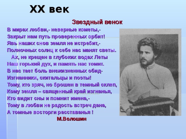 X Х век     Звездный венок В мирах любви,- неверные кометы,- Закрыт нам путь проверенных орбит! Явь наших снов земля не истребит,- Полночных солнц к себе нас манят светы.  Ах, не крещен в глубоких водах Леты Наш горький дух, и память нас томит. В нас тает боль внежизненных обид- Изгнанники, скитальцы и поэты! Тому, кто зряч, но брошен в темный склеп, Кому земля – священный край изгнанья, Кто видит сны и помнит имена,- Тому в любви не радость встреч дана, А томные восторги расставанья !  М.Волошин    