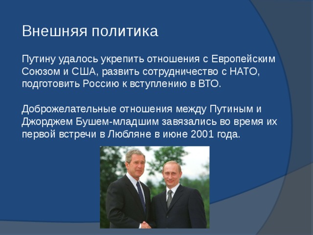 Внешняя политика Путину удалось укрепить отношения с Европейским Союзом и США, развить сотрудничество с НАТО, подготовить Россию к вступлению в ВТО. Доброжелательные отношения между Путиным и Джорджем Бушем-младшим завязались во время их первой встречи в Любляне в июне 2001 года. 